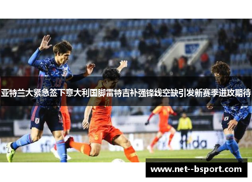 亚特兰大紧急签下意大利国脚雷特吉补强锋线空缺引发新赛季进攻期待